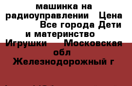 машинка на радиоуправлении › Цена ­ 1 000 - Все города Дети и материнство » Игрушки   . Московская обл.,Железнодорожный г.